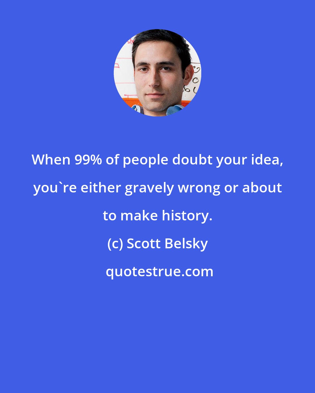 Scott Belsky: When 99% of people doubt your idea, you're either gravely wrong or about to make history.