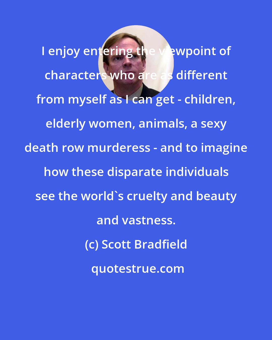 Scott Bradfield: I enjoy entering the viewpoint of characters who are as different from myself as I can get - children, elderly women, animals, a sexy death row murderess - and to imagine how these disparate individuals see the world's cruelty and beauty and vastness.