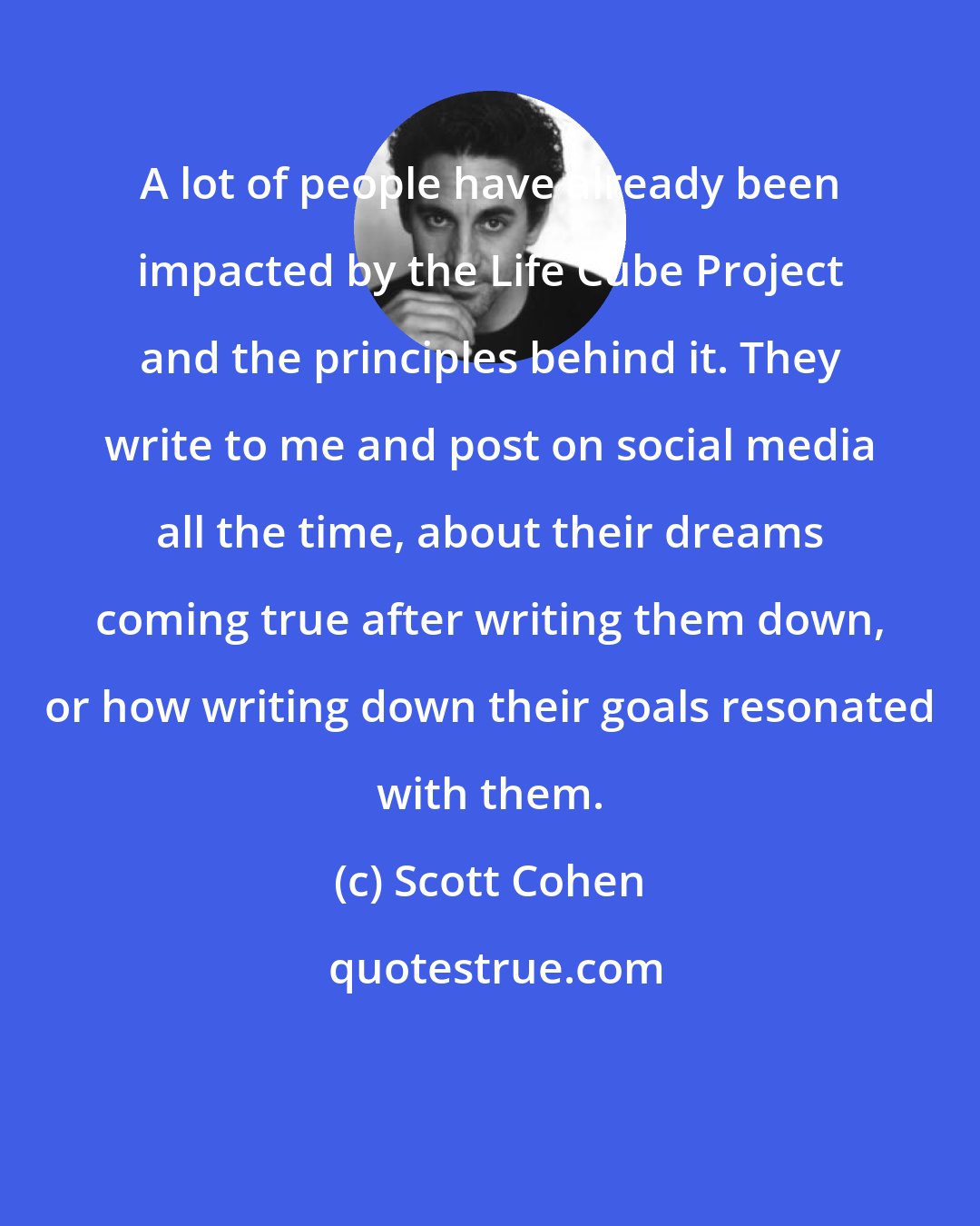 Scott Cohen: A lot of people have already been impacted by the Life Cube Project and the principles behind it. They write to me and post on social media all the time, about their dreams coming true after writing them down, or how writing down their goals resonated with them.