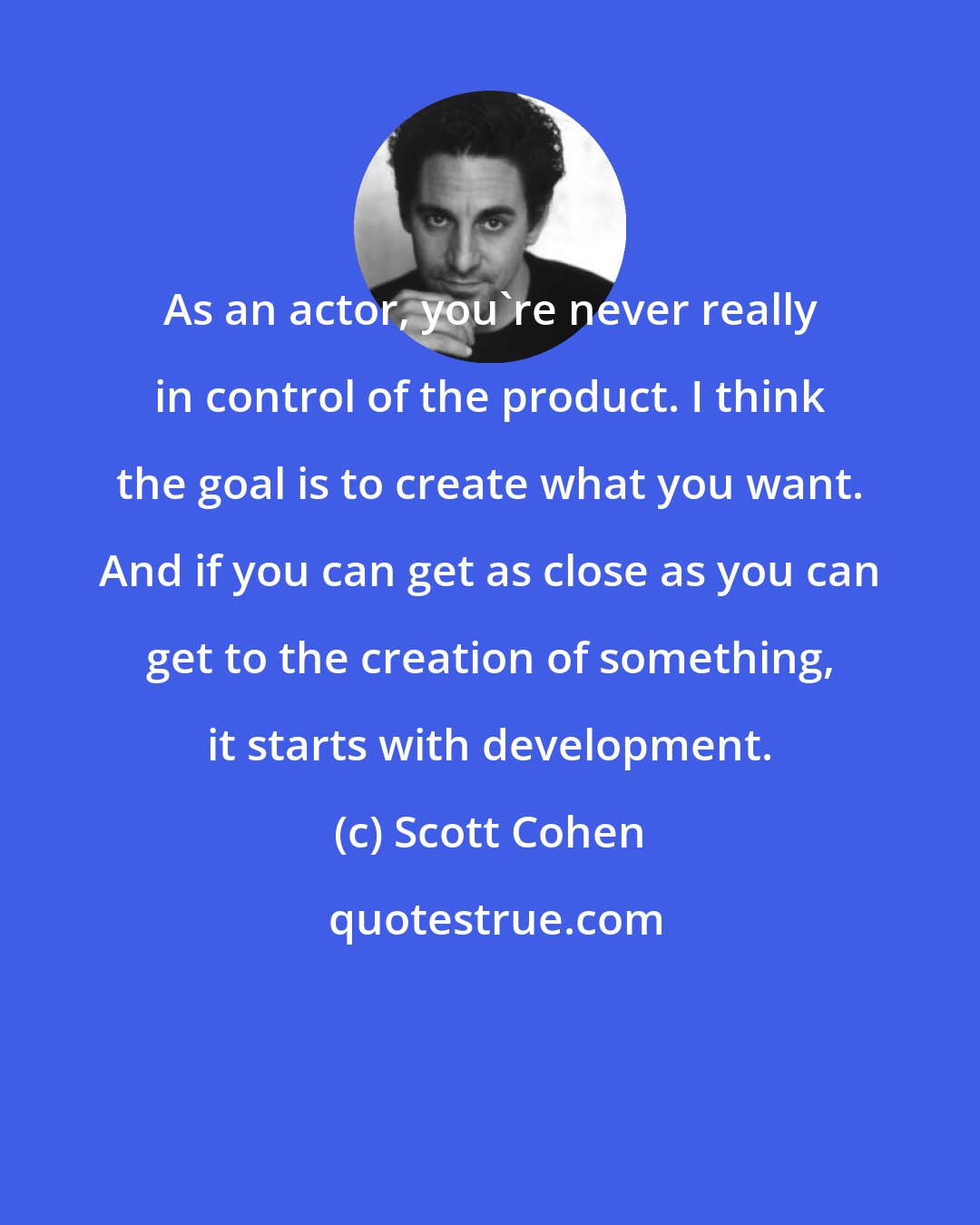 Scott Cohen: As an actor, you're never really in control of the product. I think the goal is to create what you want. And if you can get as close as you can get to the creation of something, it starts with development.