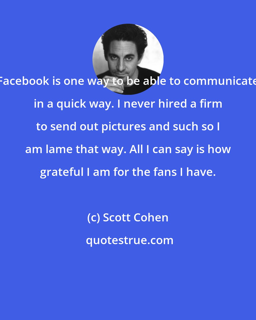 Scott Cohen: Facebook is one way to be able to communicate in a quick way. I never hired a firm to send out pictures and such so I am lame that way. All I can say is how grateful I am for the fans I have.