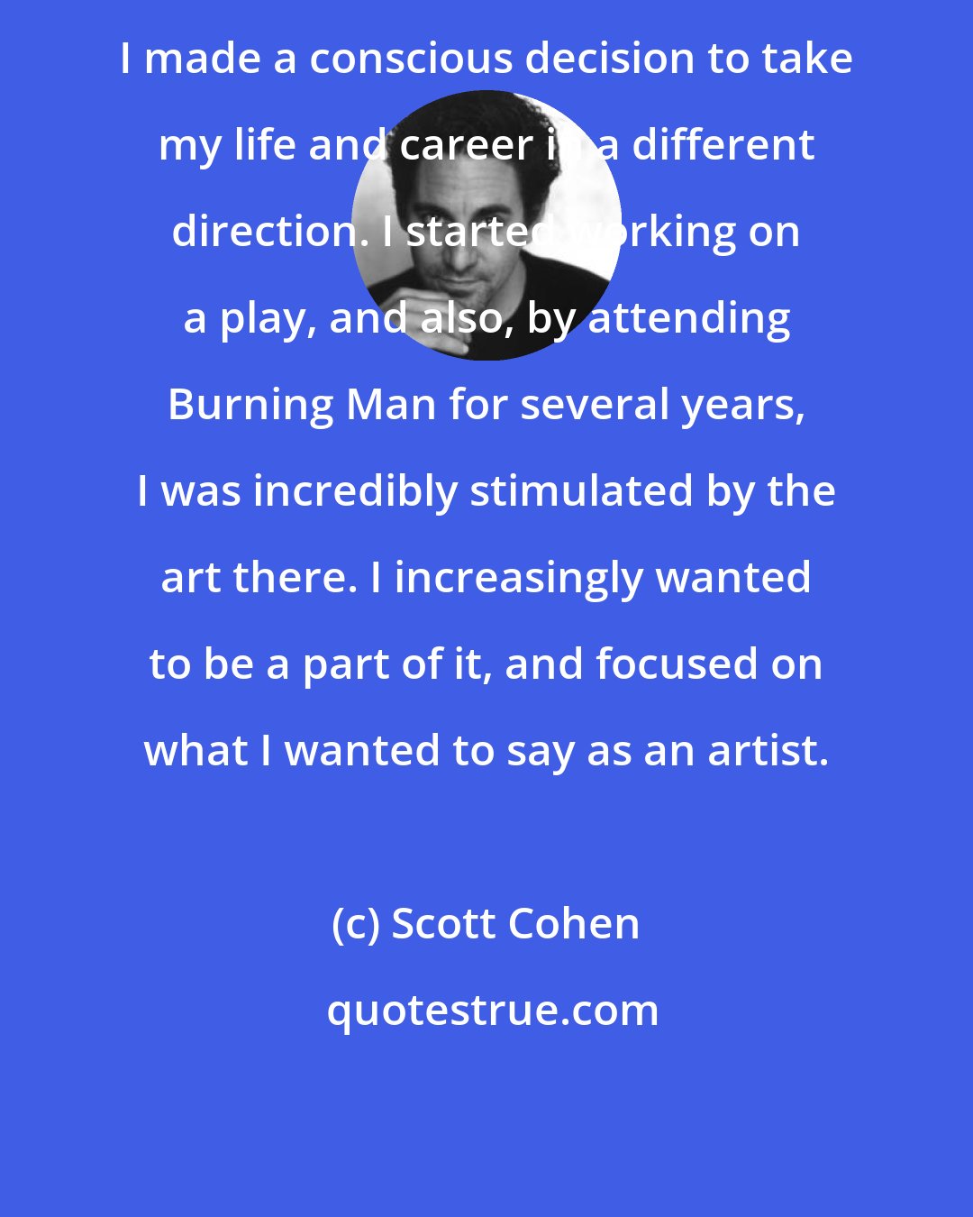 Scott Cohen: I made a conscious decision to take my life and career in a different direction. I started working on a play, and also, by attending Burning Man for several years, I was incredibly stimulated by the art there. I increasingly wanted to be a part of it, and focused on what I wanted to say as an artist.