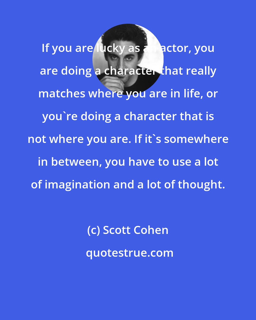 Scott Cohen: If you are lucky as an actor, you are doing a character that really matches where you are in life, or you're doing a character that is not where you are. If it's somewhere in between, you have to use a lot of imagination and a lot of thought.