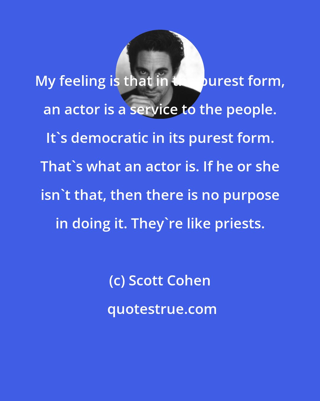 Scott Cohen: My feeling is that in the purest form, an actor is a service to the people. It's democratic in its purest form. That's what an actor is. If he or she isn't that, then there is no purpose in doing it. They're like priests.