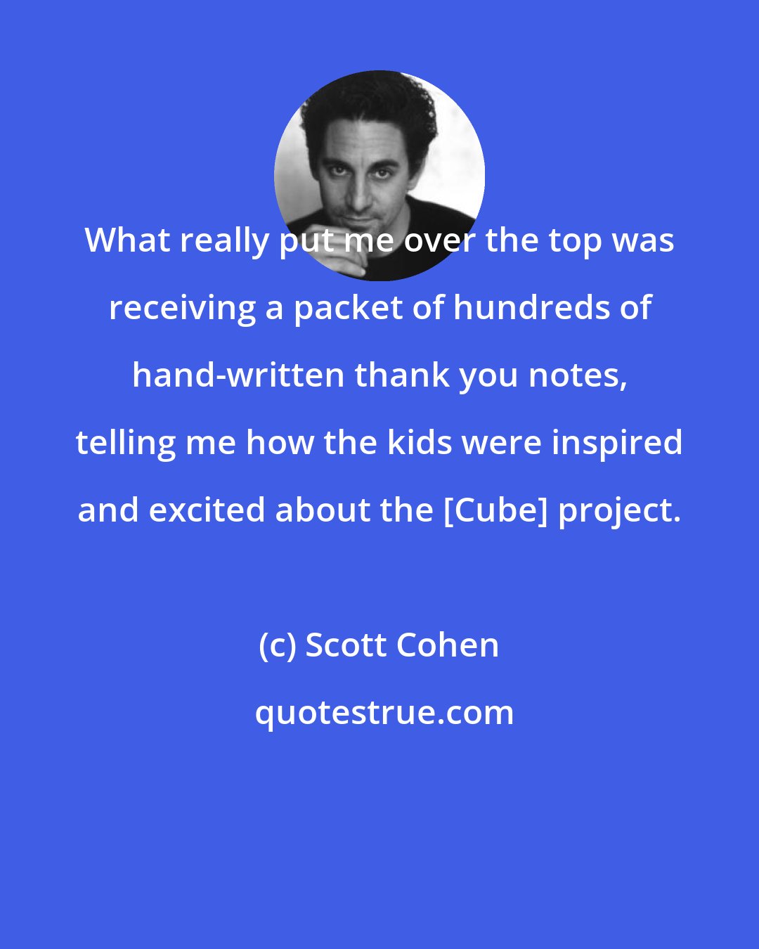 Scott Cohen: What really put me over the top was receiving a packet of hundreds of hand-written thank you notes, telling me how the kids were inspired and excited about the [Cube] project.