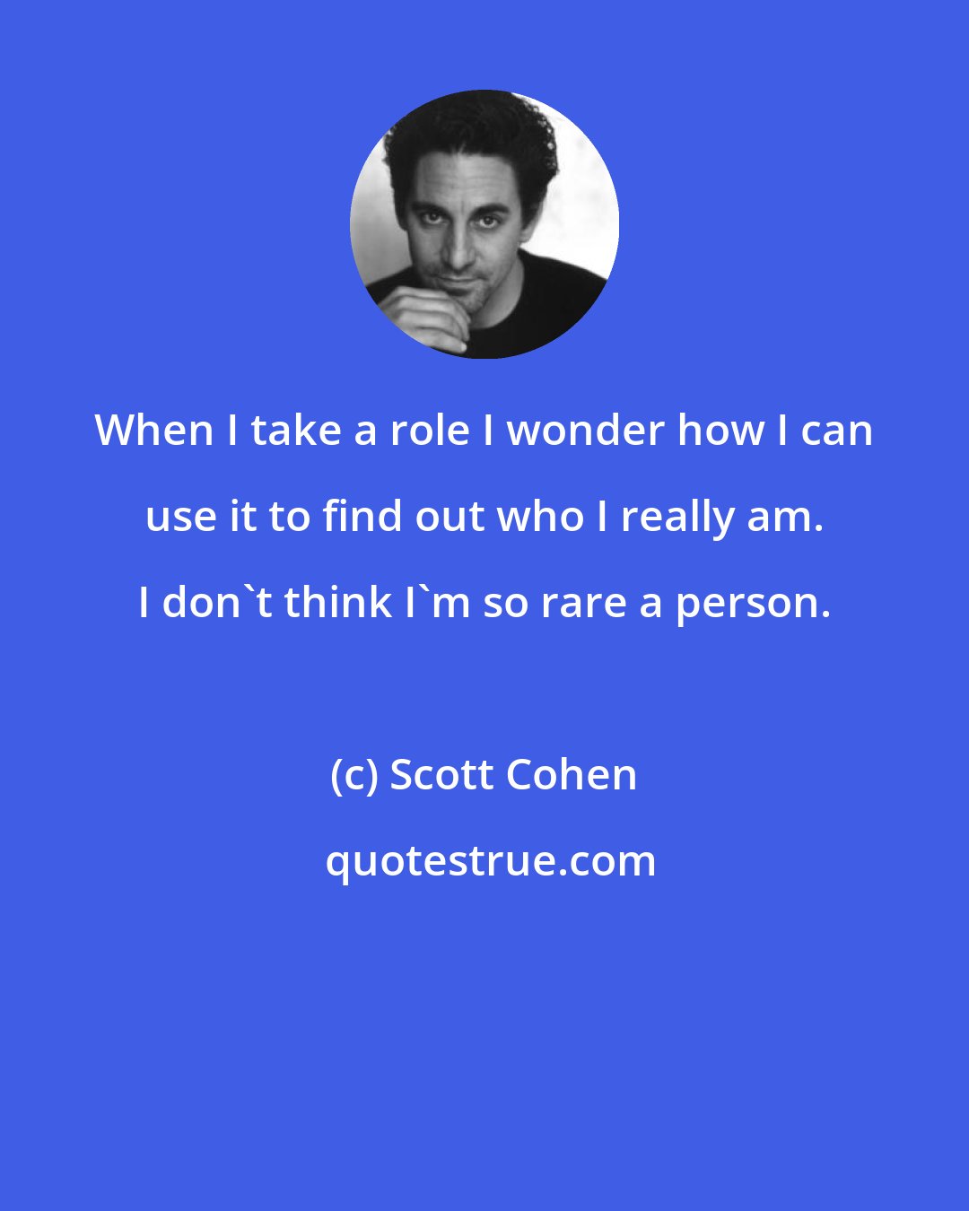 Scott Cohen: When I take a role I wonder how I can use it to find out who I really am. I don't think I'm so rare a person.