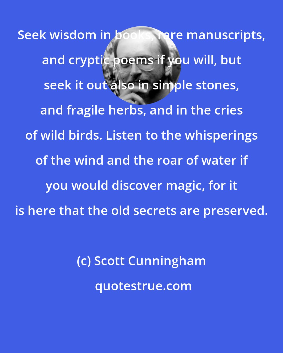 Scott Cunningham: Seek wisdom in books, rare manuscripts, and cryptic poems if you will, but seek it out also in simple stones, and fragile herbs, and in the cries of wild birds. Listen to the whisperings of the wind and the roar of water if you would discover magic, for it is here that the old secrets are preserved.