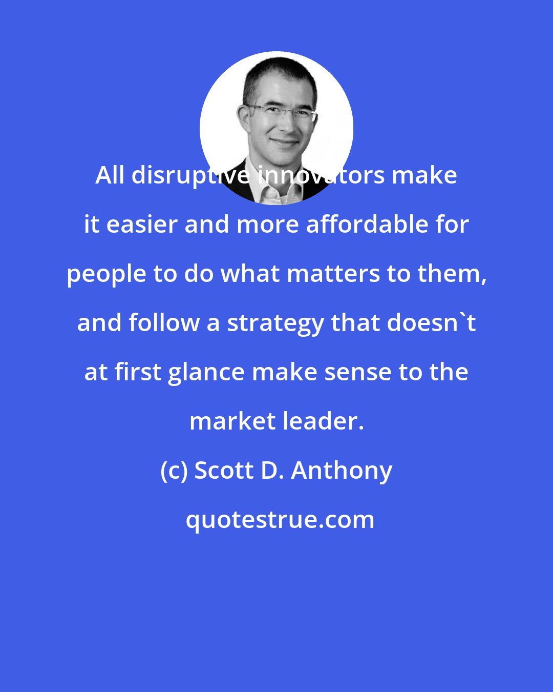 Scott D. Anthony: All disruptive innovators make it easier and more affordable for people to do what matters to them, and follow a strategy that doesn't at first glance make sense to the market leader.