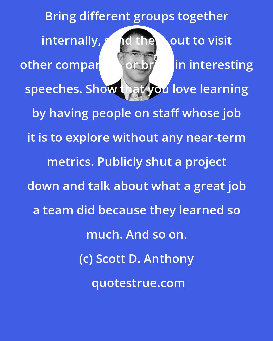 Scott D. Anthony: Bring different groups together internally, send them out to visit other companies, or bring in interesting speeches. Show that you love learning by having people on staff whose job it is to explore without any near-term metrics. Publicly shut a project down and talk about what a great job a team did because they learned so much. And so on.