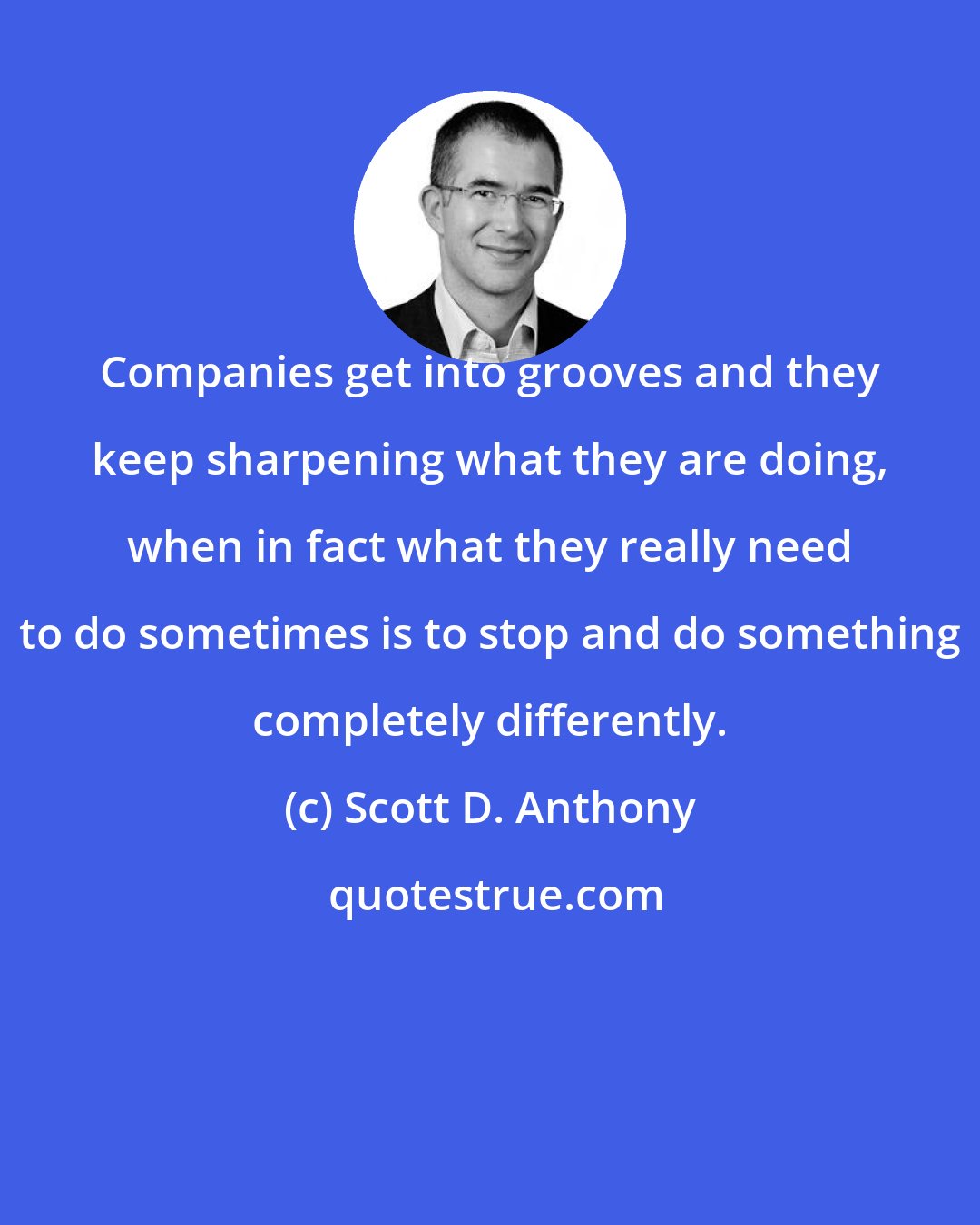 Scott D. Anthony: Companies get into grooves and they keep sharpening what they are doing, when in fact what they really need to do sometimes is to stop and do something completely differently.