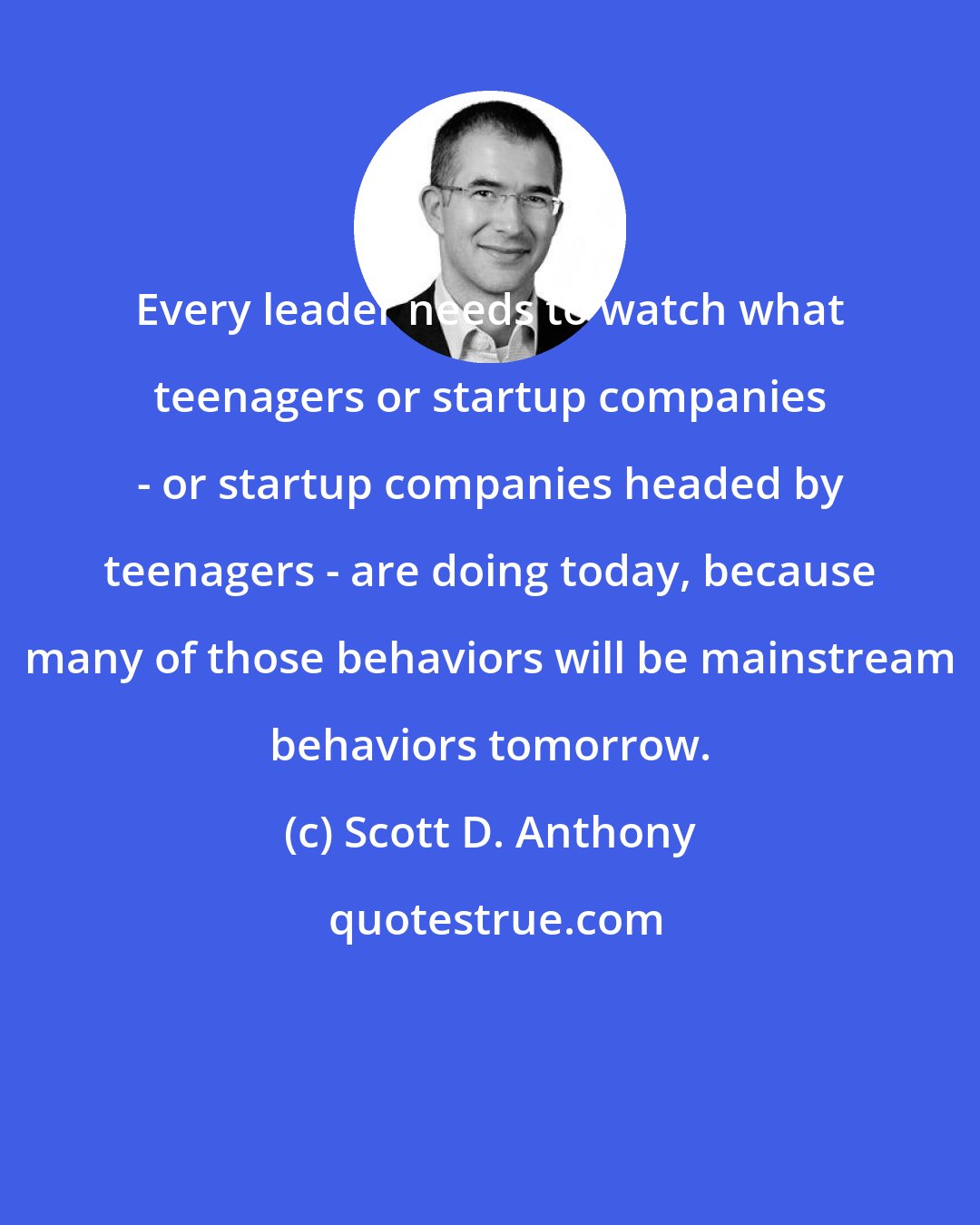 Scott D. Anthony: Every leader needs to watch what teenagers or startup companies - or startup companies headed by teenagers - are doing today, because many of those behaviors will be mainstream behaviors tomorrow.