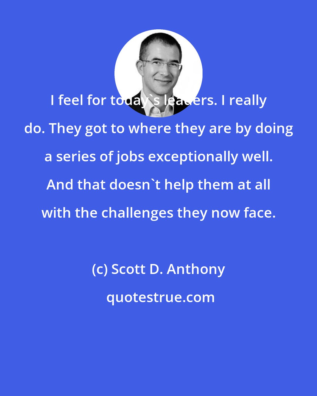 Scott D. Anthony: I feel for today's leaders. I really do. They got to where they are by doing a series of jobs exceptionally well. And that doesn't help them at all with the challenges they now face.