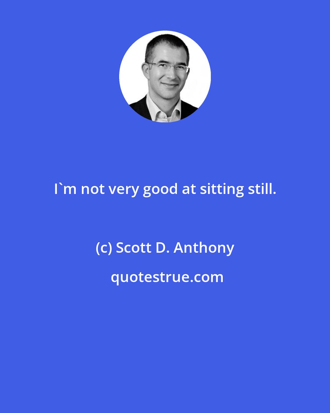 Scott D. Anthony: I'm not very good at sitting still.