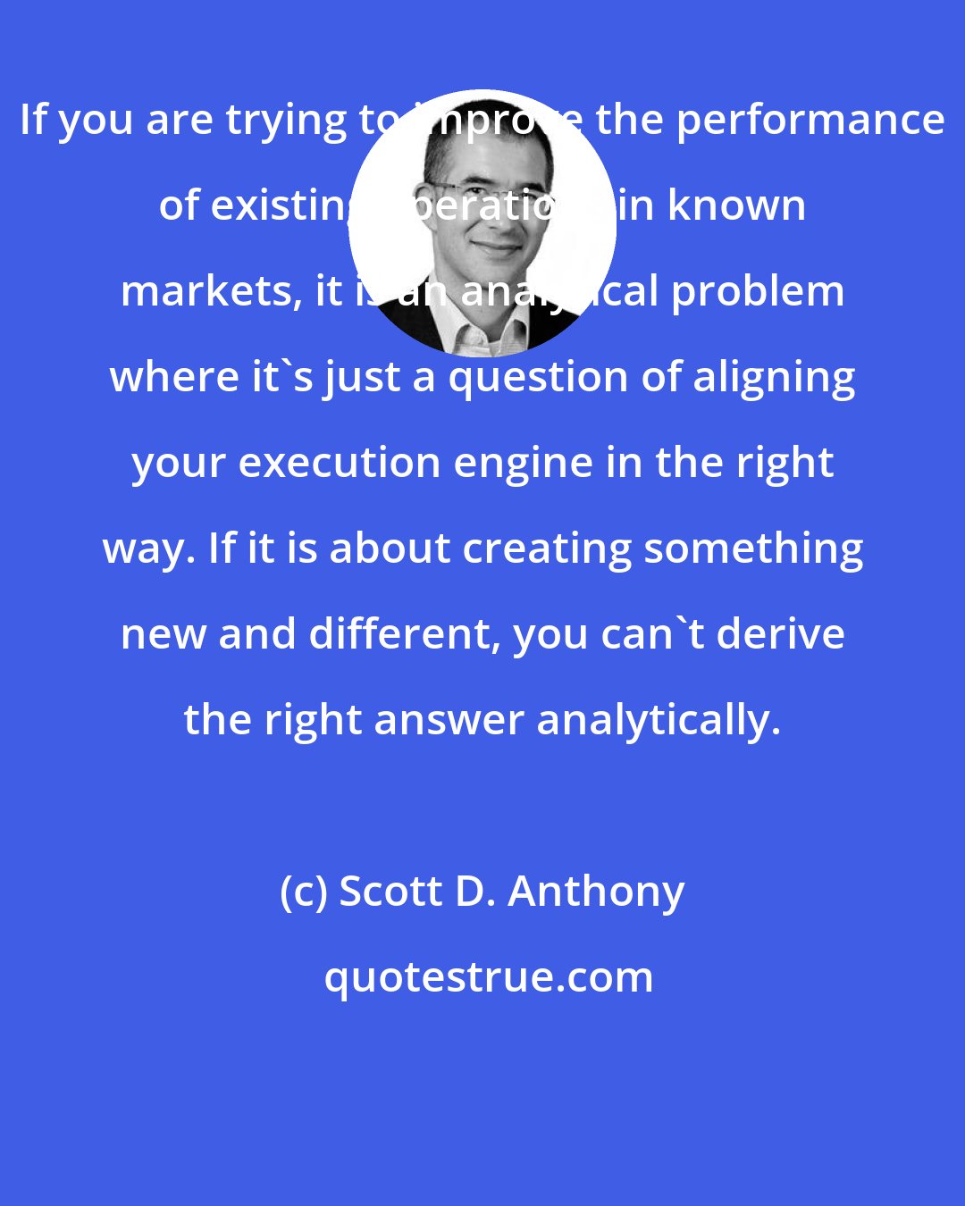 Scott D. Anthony: If you are trying to improve the performance of existing operations in known markets, it is an analytical problem where it's just a question of aligning your execution engine in the right way. If it is about creating something new and different, you can't derive the right answer analytically.