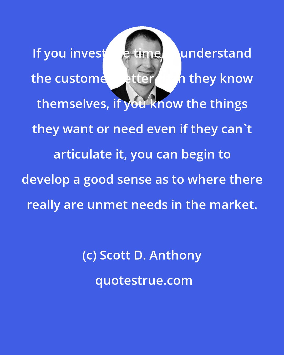 Scott D. Anthony: If you invest the time to understand the customer better than they know themselves, if you know the things they want or need even if they can't articulate it, you can begin to develop a good sense as to where there really are unmet needs in the market.