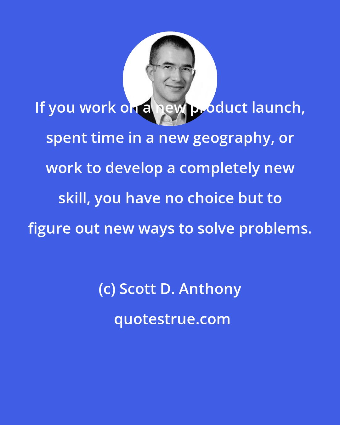 Scott D. Anthony: If you work on a new product launch, spent time in a new geography, or work to develop a completely new skill, you have no choice but to figure out new ways to solve problems.