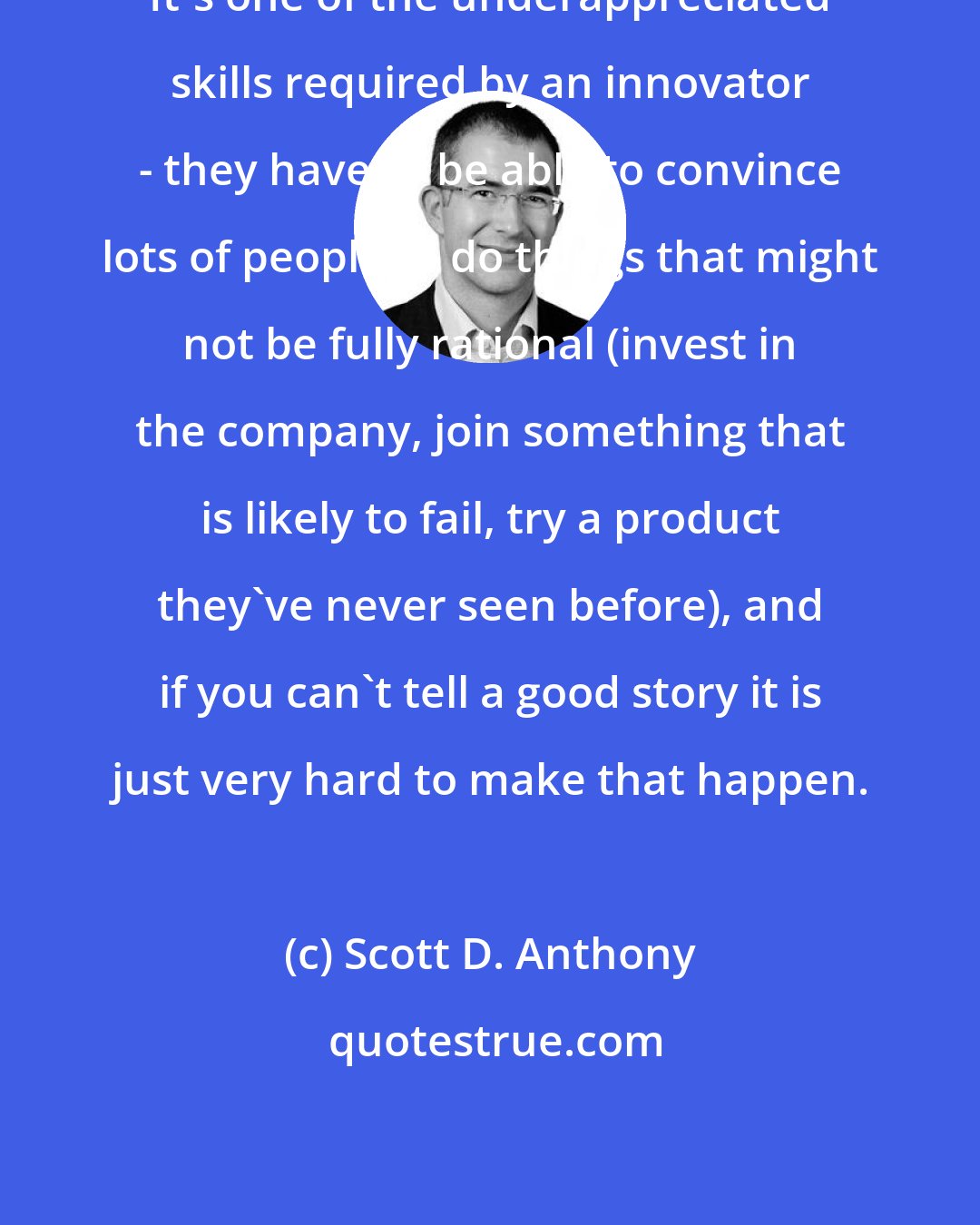 Scott D. Anthony: It's one of the underappreciated skills required by an innovator - they have to be able to convince lots of people to do things that might not be fully rational (invest in the company, join something that is likely to fail, try a product they've never seen before), and if you can't tell a good story it is just very hard to make that happen.