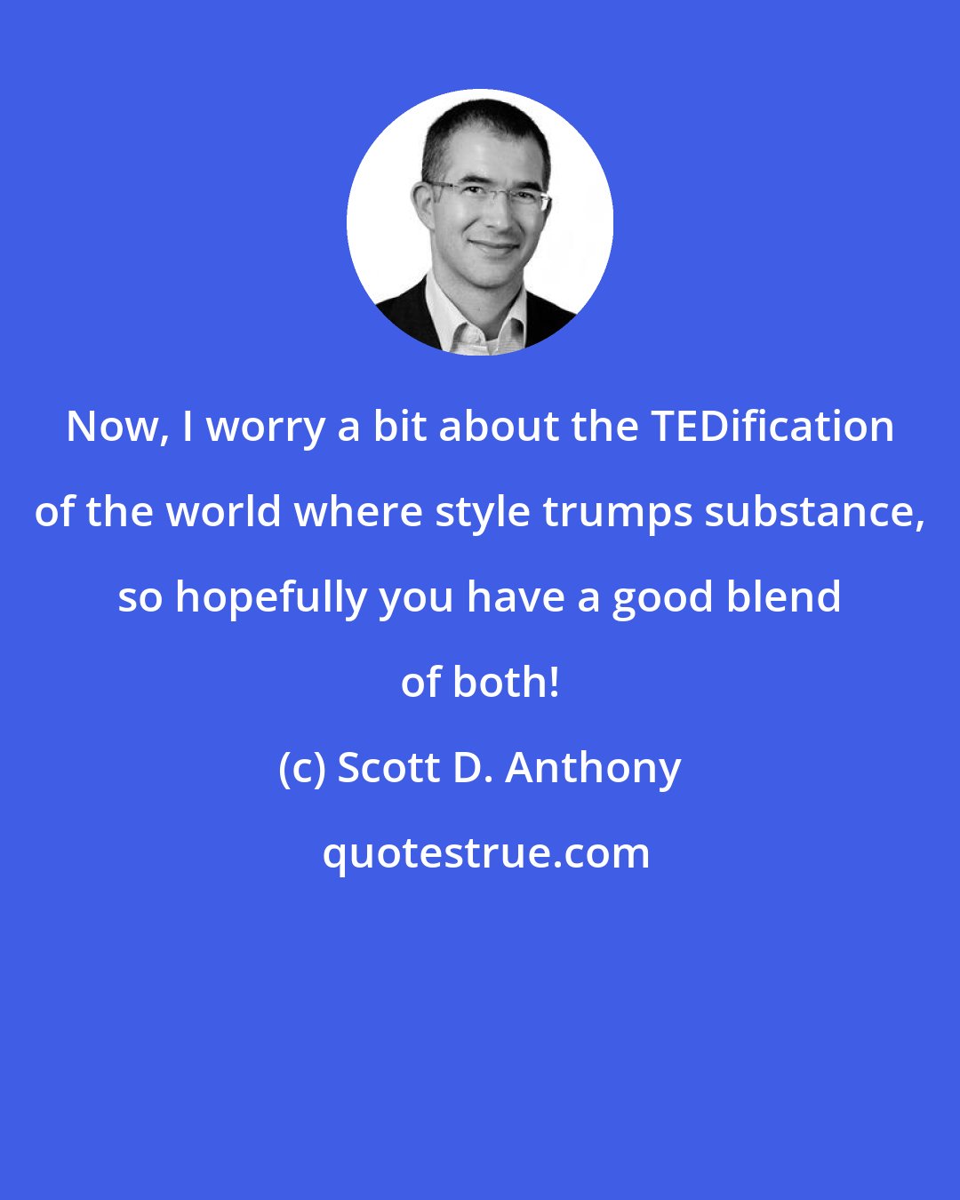 Scott D. Anthony: Now, I worry a bit about the TEDification of the world where style trumps substance, so hopefully you have a good blend of both!