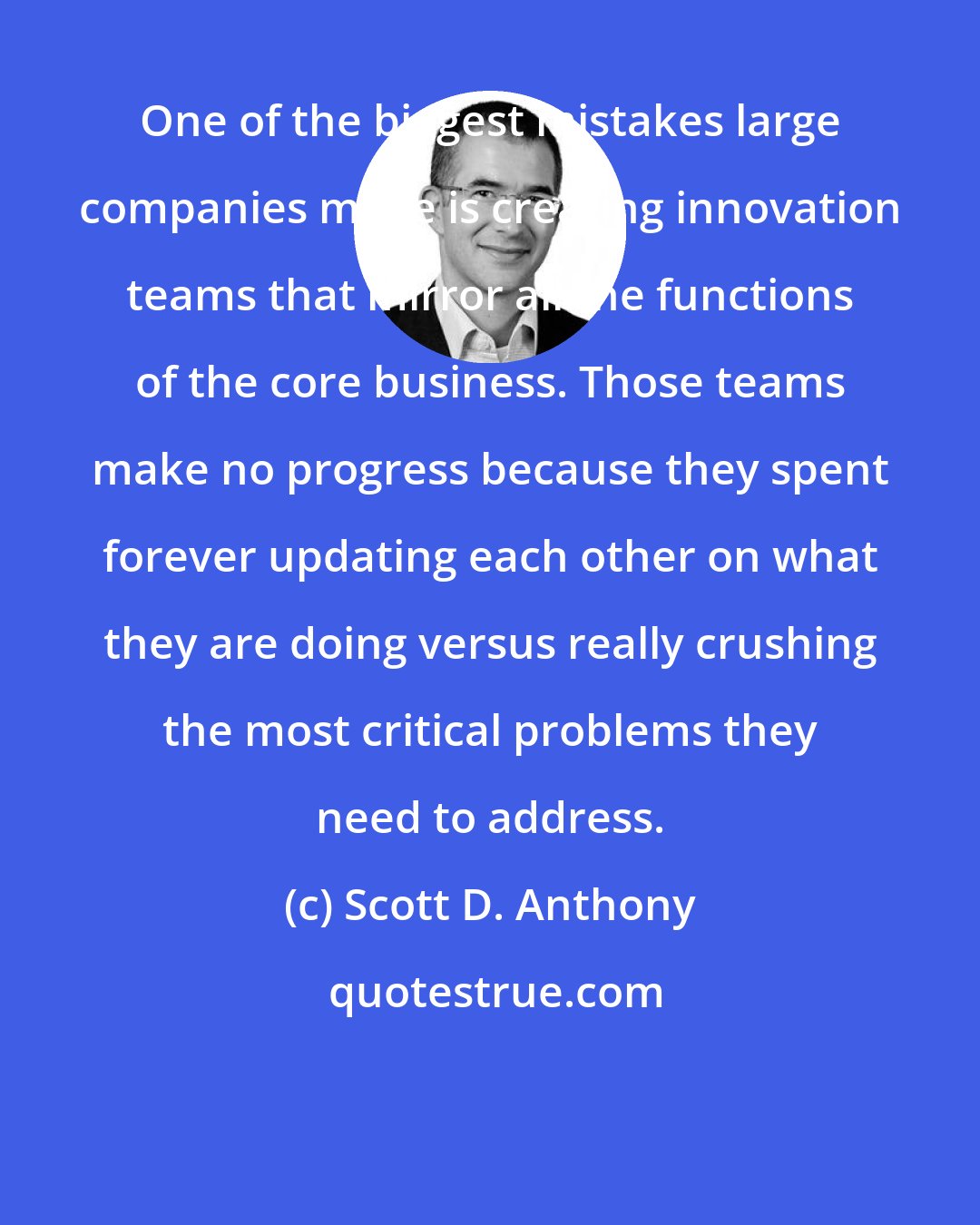 Scott D. Anthony: One of the biggest mistakes large companies make is creating innovation teams that mirror all the functions of the core business. Those teams make no progress because they spent forever updating each other on what they are doing versus really crushing the most critical problems they need to address.