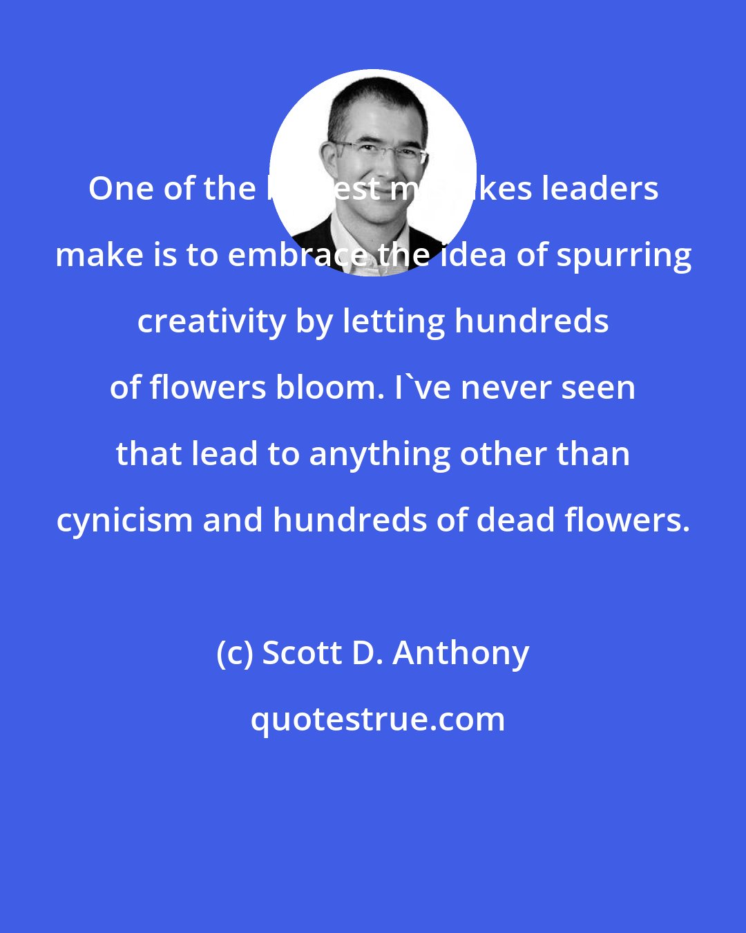 Scott D. Anthony: One of the biggest mistakes leaders make is to embrace the idea of spurring creativity by letting hundreds of flowers bloom. I've never seen that lead to anything other than cynicism and hundreds of dead flowers.