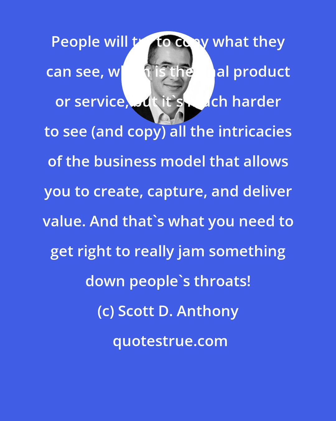 Scott D. Anthony: People will try to copy what they can see, which is the final product or service, but it's much harder to see (and copy) all the intricacies of the business model that allows you to create, capture, and deliver value. And that's what you need to get right to really jam something down people's throats!