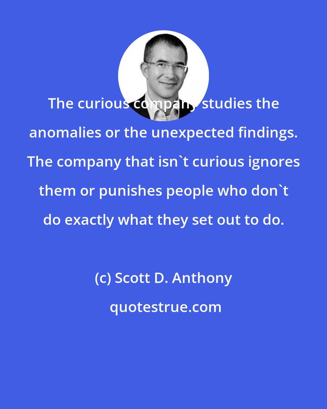 Scott D. Anthony: The curious company studies the anomalies or the unexpected findings. The company that isn't curious ignores them or punishes people who don't do exactly what they set out to do.