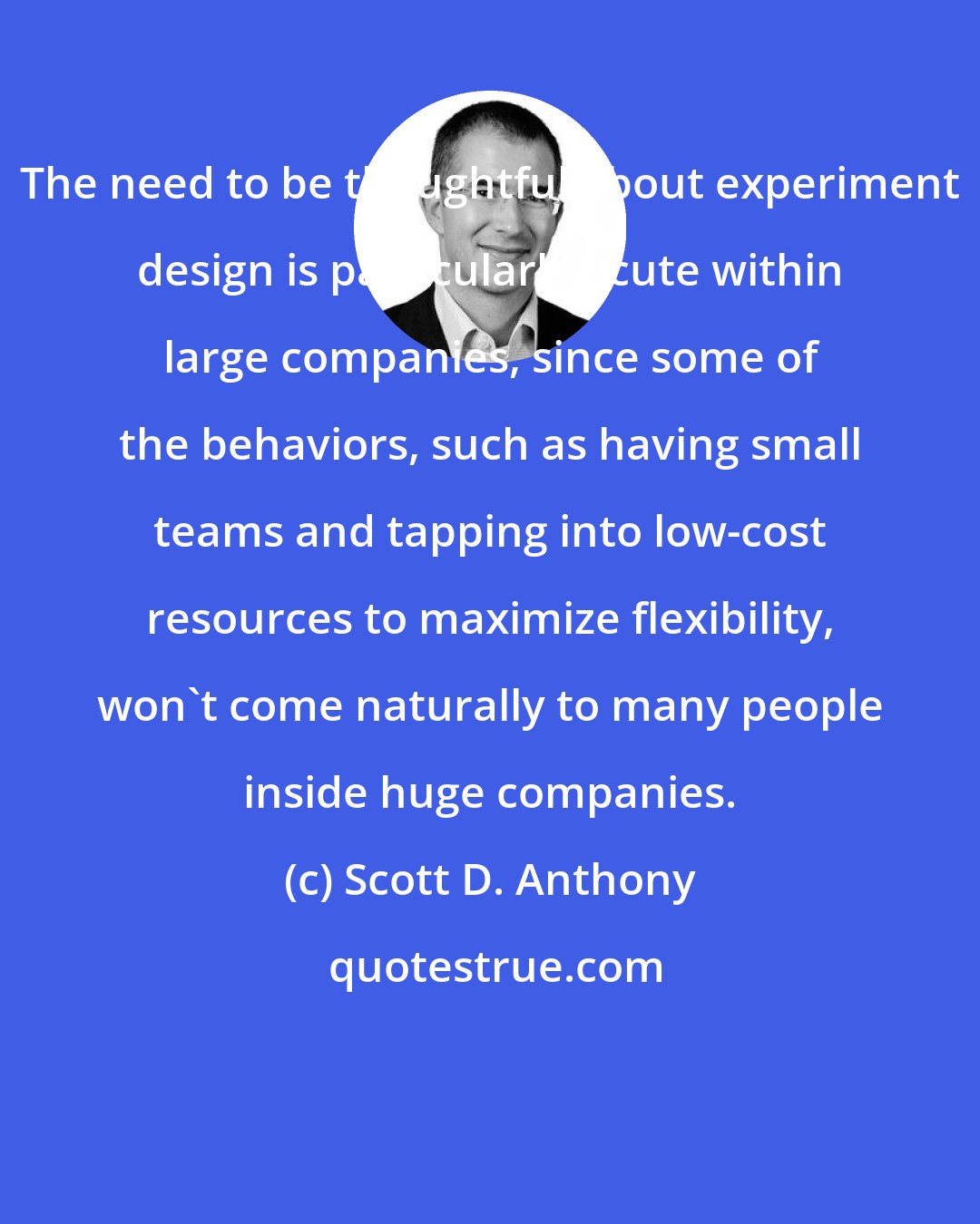 Scott D. Anthony: The need to be thoughtful about experiment design is particularly acute within large companies, since some of the behaviors, such as having small teams and tapping into low-cost resources to maximize flexibility, won't come naturally to many people inside huge companies.