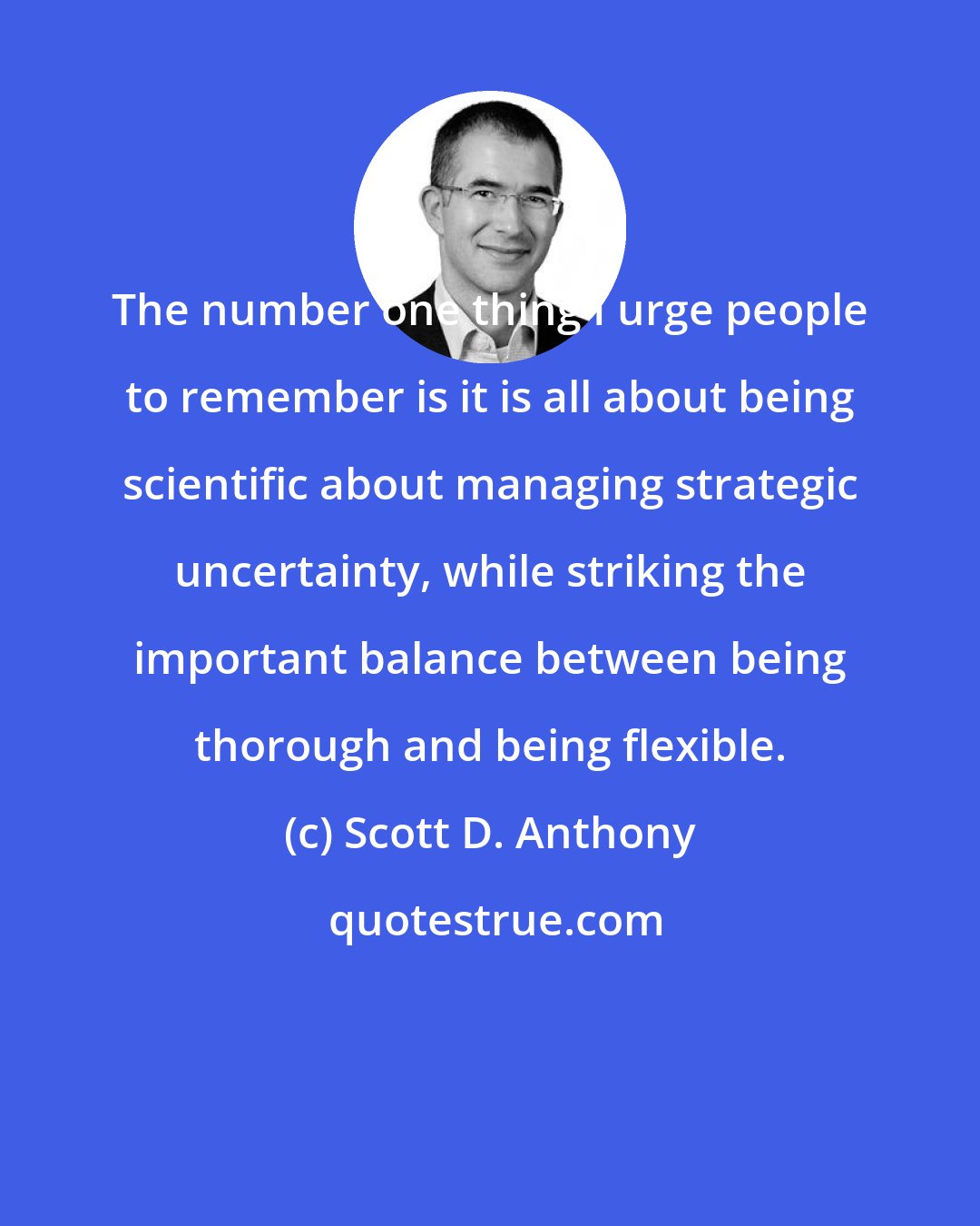 Scott D. Anthony: The number one thing I urge people to remember is it is all about being scientific about managing strategic uncertainty, while striking the important balance between being thorough and being flexible.