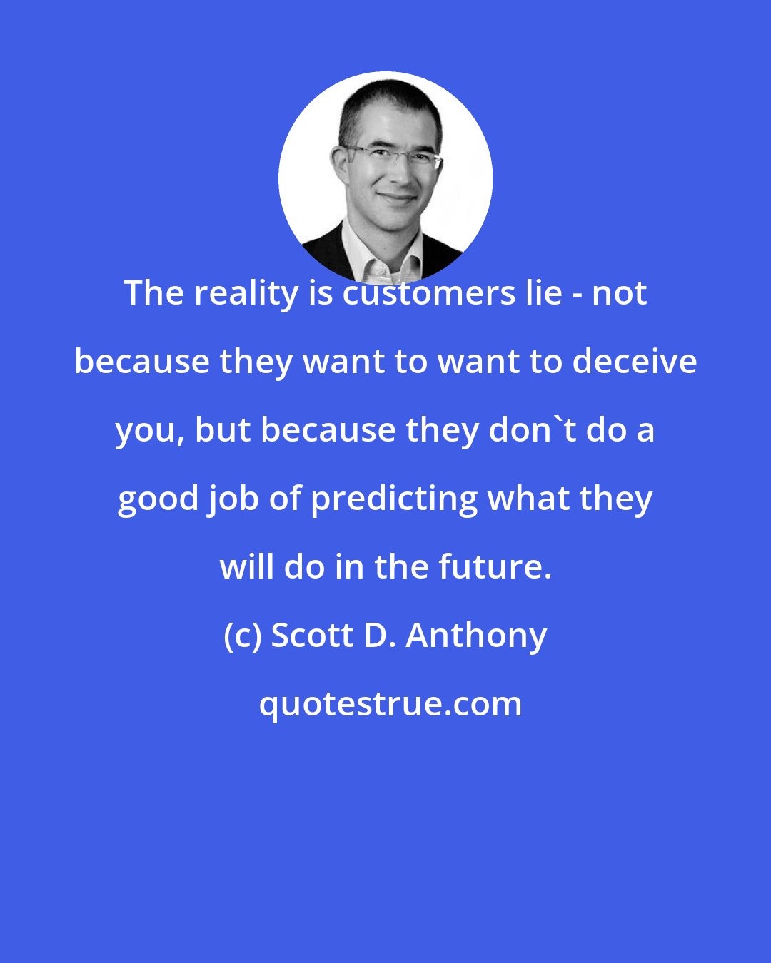 Scott D. Anthony: The reality is customers lie - not because they want to want to deceive you, but because they don't do a good job of predicting what they will do in the future.