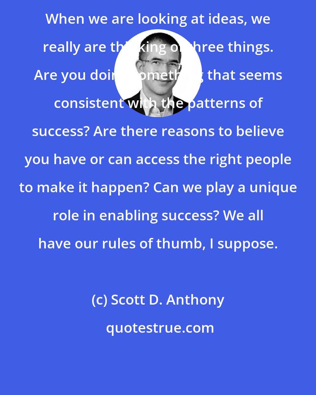 Scott D. Anthony: When we are looking at ideas, we really are thinking of three things. Are you doing something that seems consistent with the patterns of success? Are there reasons to believe you have or can access the right people to make it happen? Can we play a unique role in enabling success? We all have our rules of thumb, I suppose.