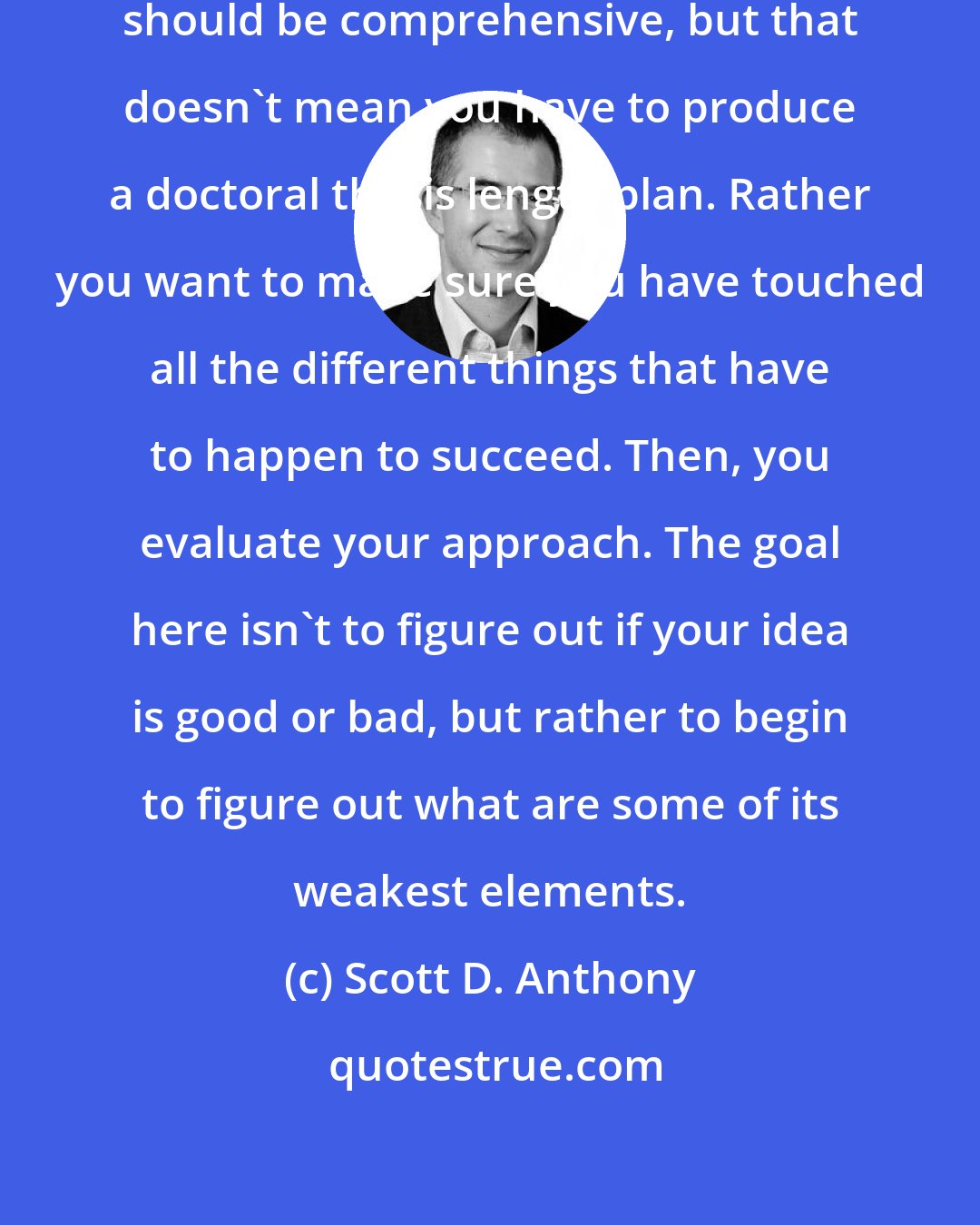 Scott D. Anthony: First you document your idea. You should be comprehensive, but that doesn't mean you have to produce a doctoral thesis length plan. Rather you want to make sure you have touched all the different things that have to happen to succeed. Then, you evaluate your approach. The goal here isn't to figure out if your idea is good or bad, but rather to begin to figure out what are some of its weakest elements.