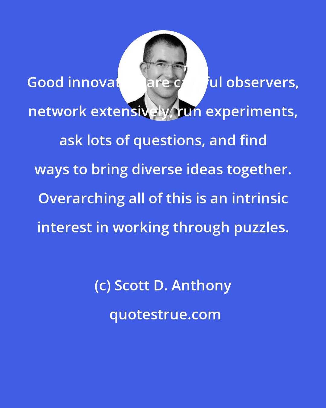 Scott D. Anthony: Good innovators are careful observers, network extensively, run experiments, ask lots of questions, and find ways to bring diverse ideas together. Overarching all of this is an intrinsic interest in working through puzzles.