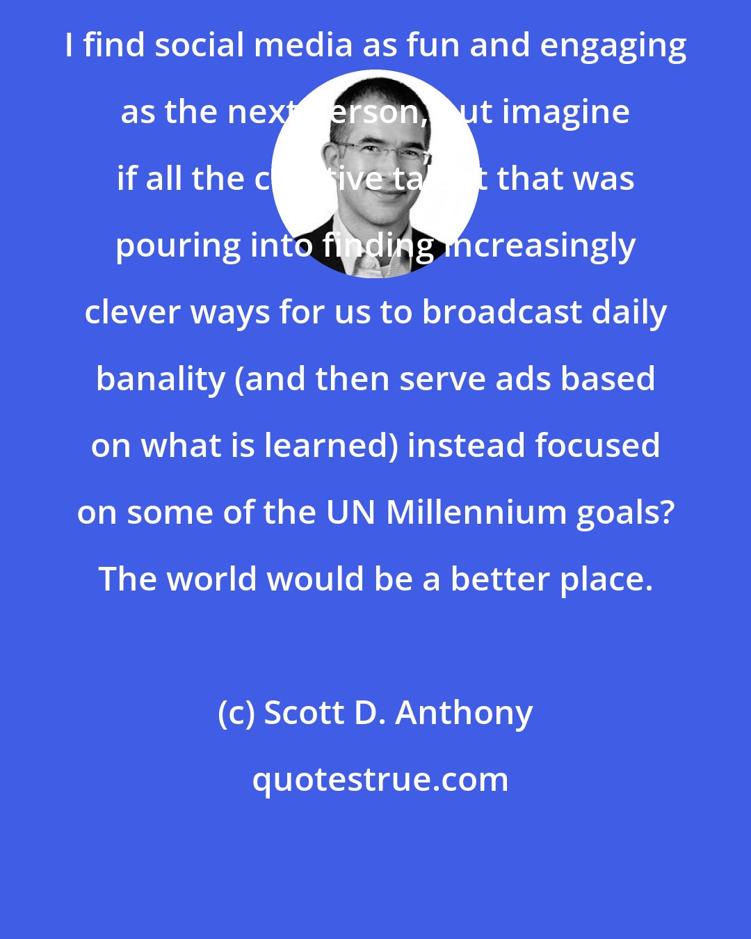 Scott D. Anthony: I find social media as fun and engaging as the next person, but imagine if all the creative talent that was pouring into finding increasingly clever ways for us to broadcast daily banality (and then serve ads based on what is learned) instead focused on some of the UN Millennium goals? The world would be a better place.