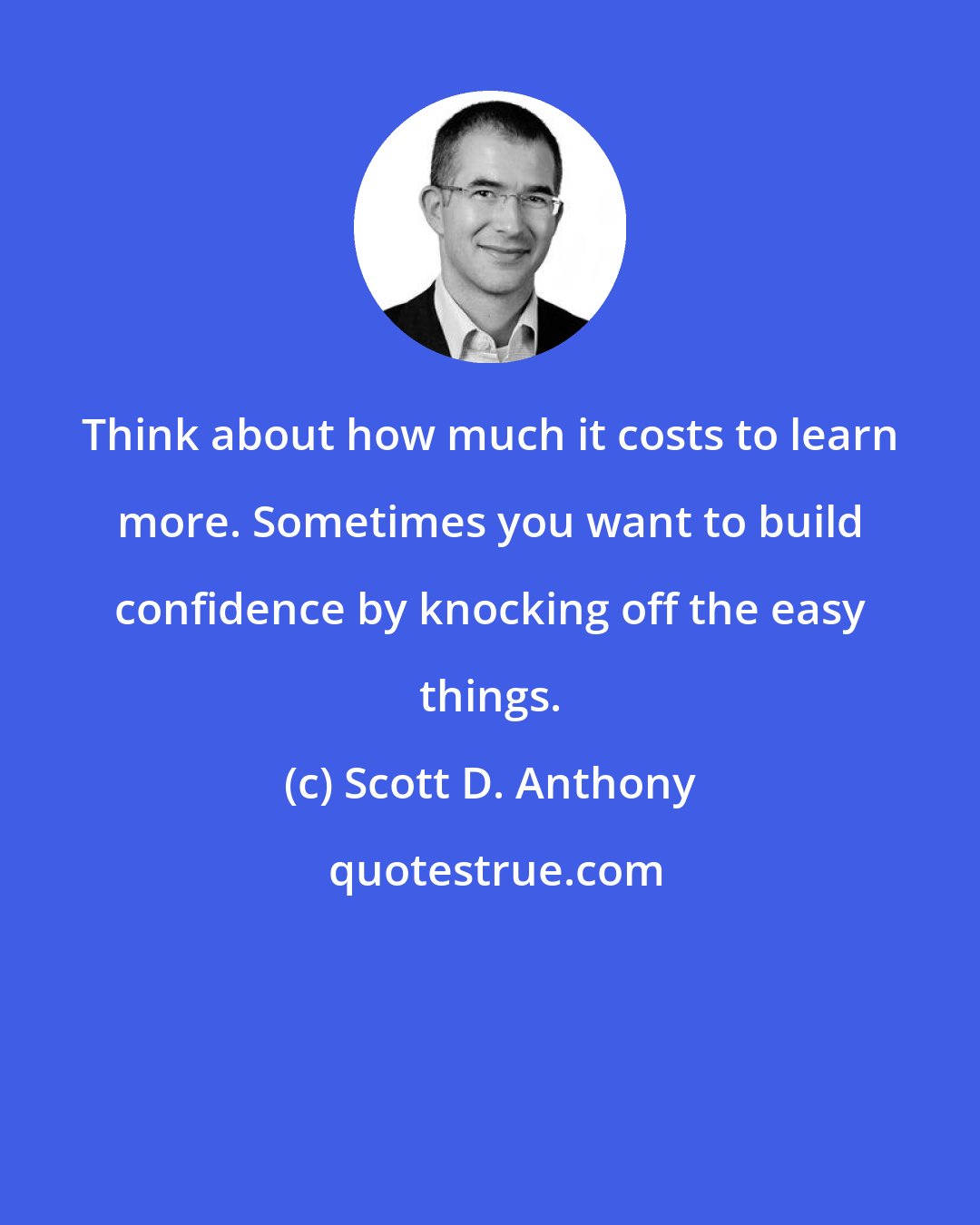 Scott D. Anthony: Think about how much it costs to learn more. Sometimes you want to build confidence by knocking off the easy things.