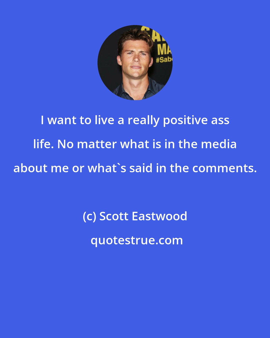Scott Eastwood: I want to live a really positive ass life. No matter what is in the media about me or what's said in the comments.