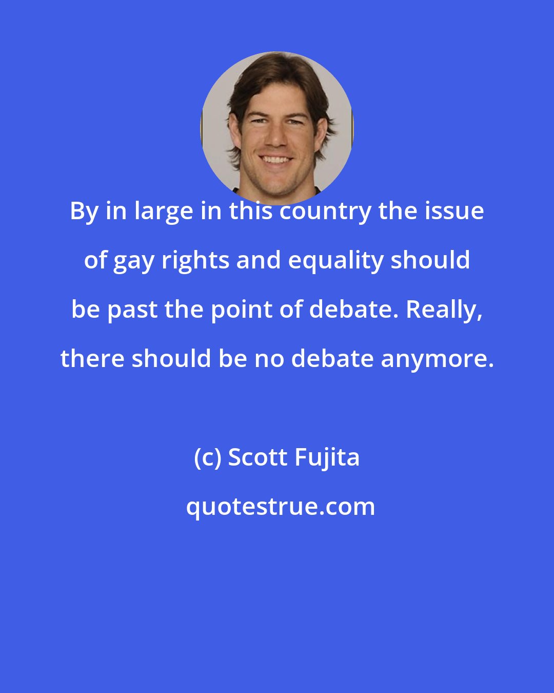 Scott Fujita: By in large in this country the issue of gay rights and equality should be past the point of debate. Really, there should be no debate anymore.