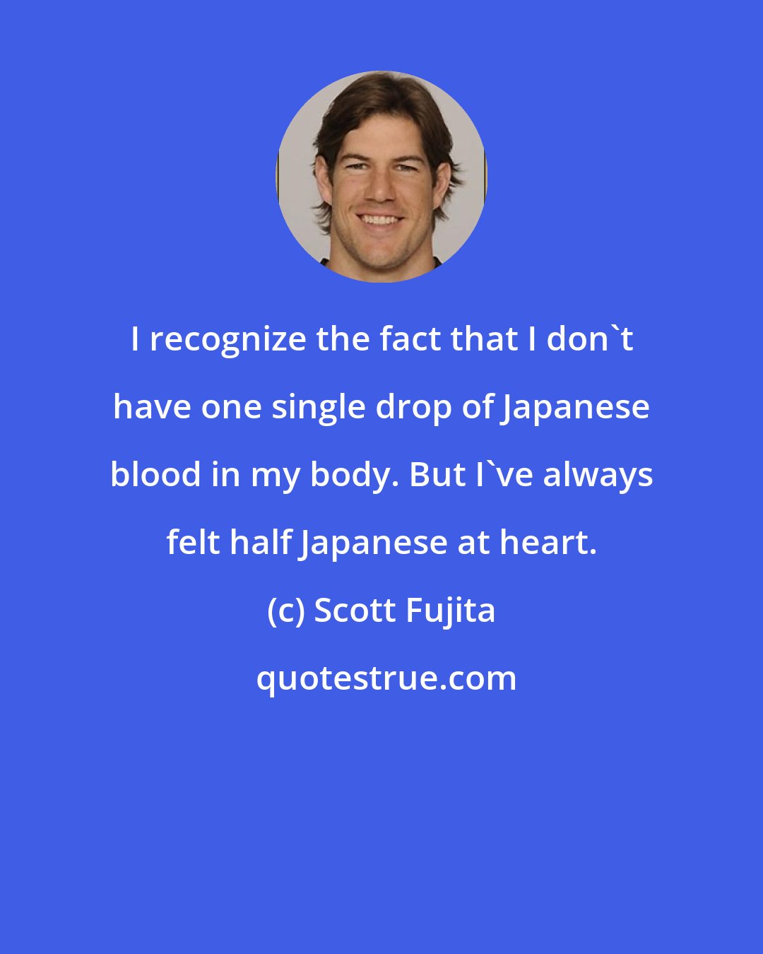 Scott Fujita: I recognize the fact that I don't have one single drop of Japanese blood in my body. But I've always felt half Japanese at heart.