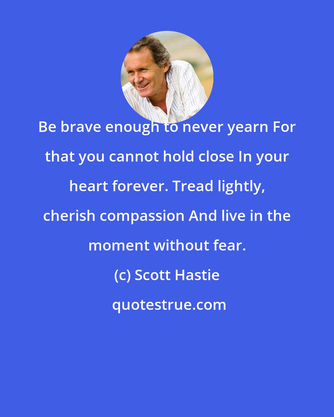 Scott Hastie: Be brave enough to never yearn For that you cannot hold close In your heart forever. Tread lightly, cherish compassion And live in the moment without fear.