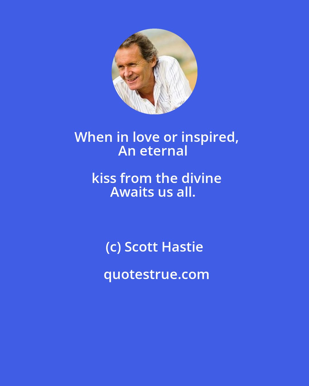 Scott Hastie: When in love or inspired,
An eternal kiss from the divine
Awaits us all.