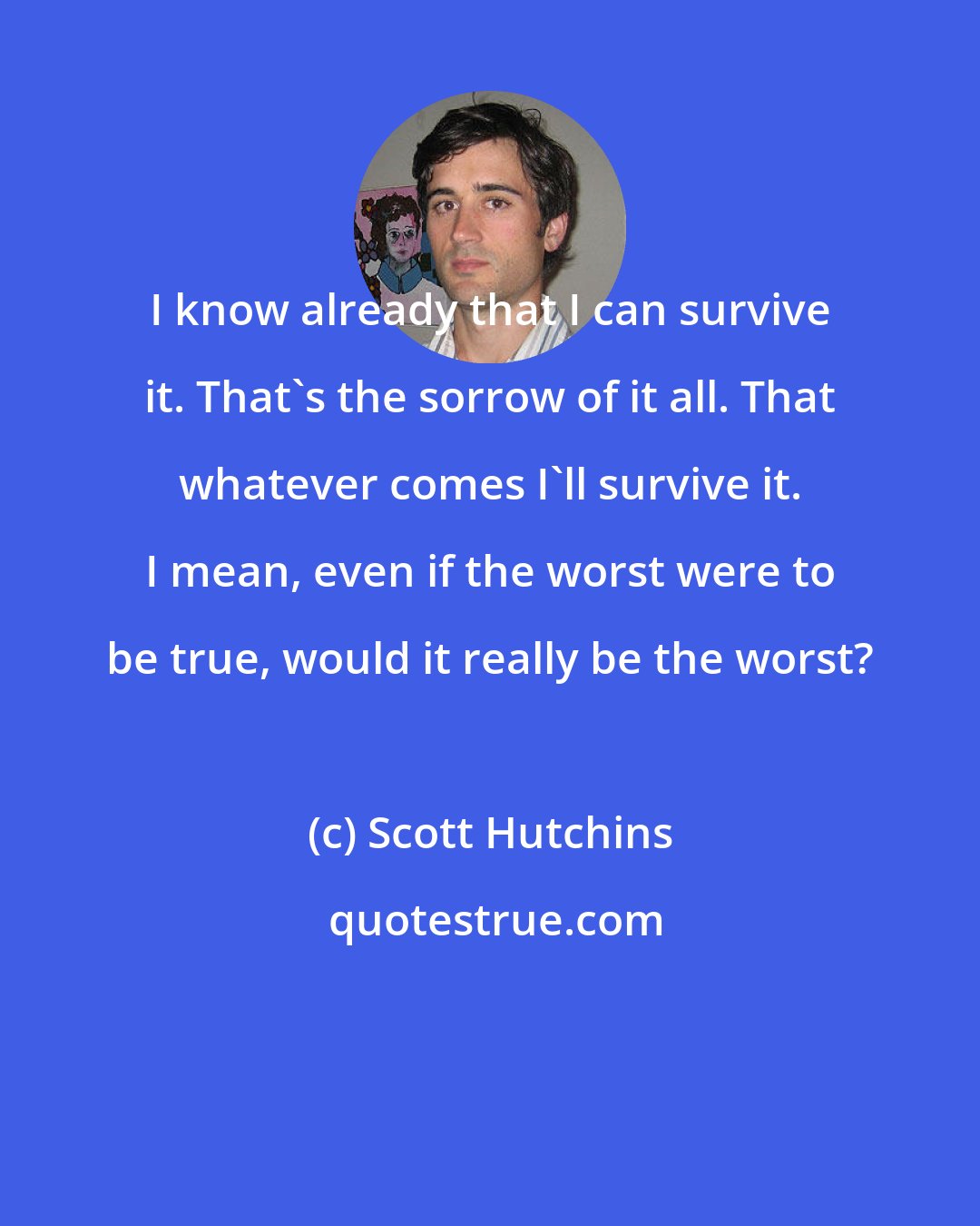 Scott Hutchins: I know already that I can survive it. That's the sorrow of it all. That whatever comes I'll survive it. I mean, even if the worst were to be true, would it really be the worst?