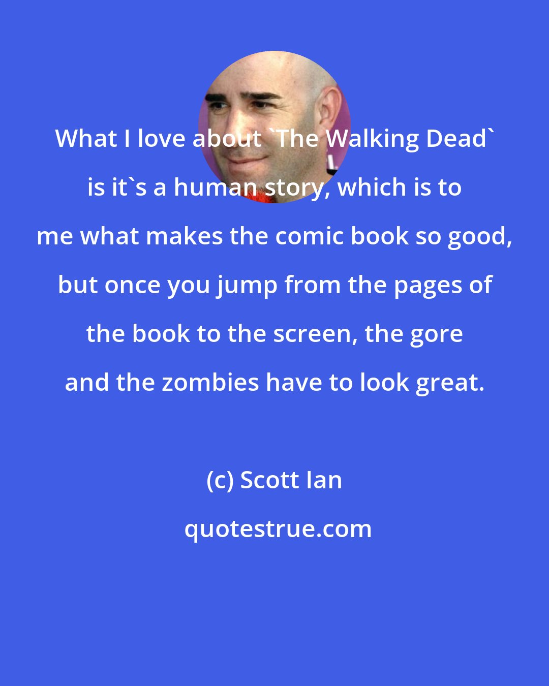 Scott Ian: What I love about 'The Walking Dead' is it's a human story, which is to me what makes the comic book so good, but once you jump from the pages of the book to the screen, the gore and the zombies have to look great.