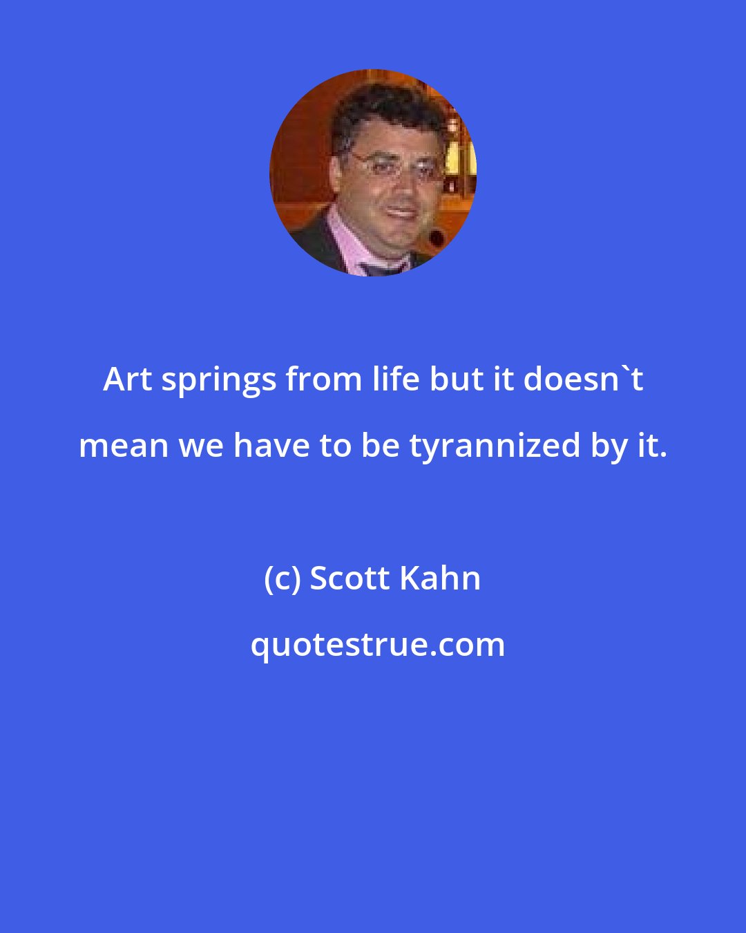 Scott Kahn: Art springs from life but it doesn't mean we have to be tyrannized by it.