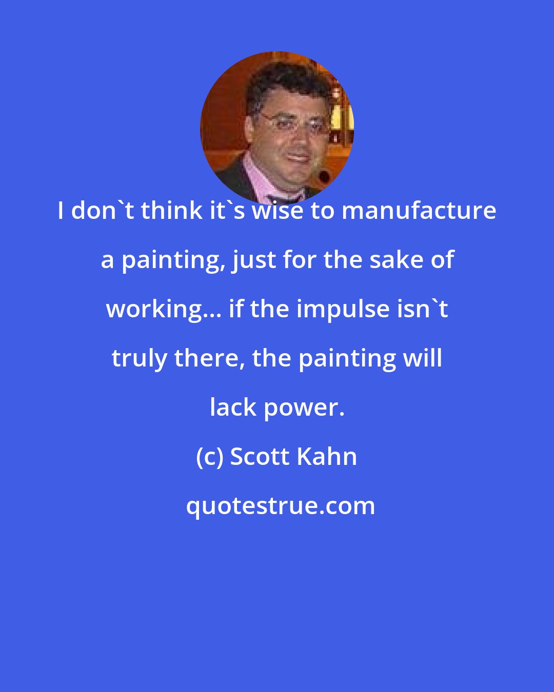 Scott Kahn: I don't think it's wise to manufacture a painting, just for the sake of working... if the impulse isn't truly there, the painting will lack power.