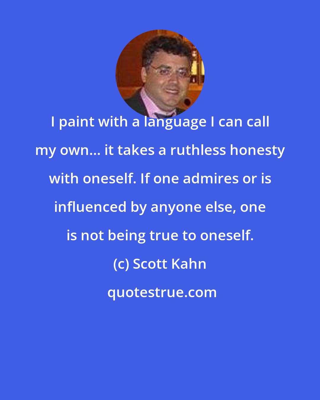 Scott Kahn: I paint with a language I can call my own... it takes a ruthless honesty with oneself. If one admires or is influenced by anyone else, one is not being true to oneself.