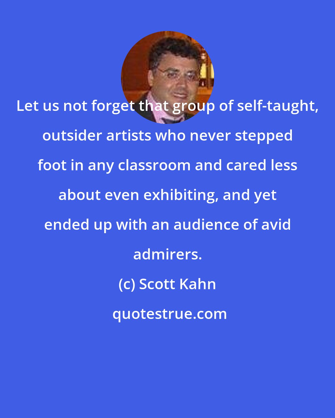 Scott Kahn: Let us not forget that group of self-taught, outsider artists who never stepped foot in any classroom and cared less about even exhibiting, and yet ended up with an audience of avid admirers.