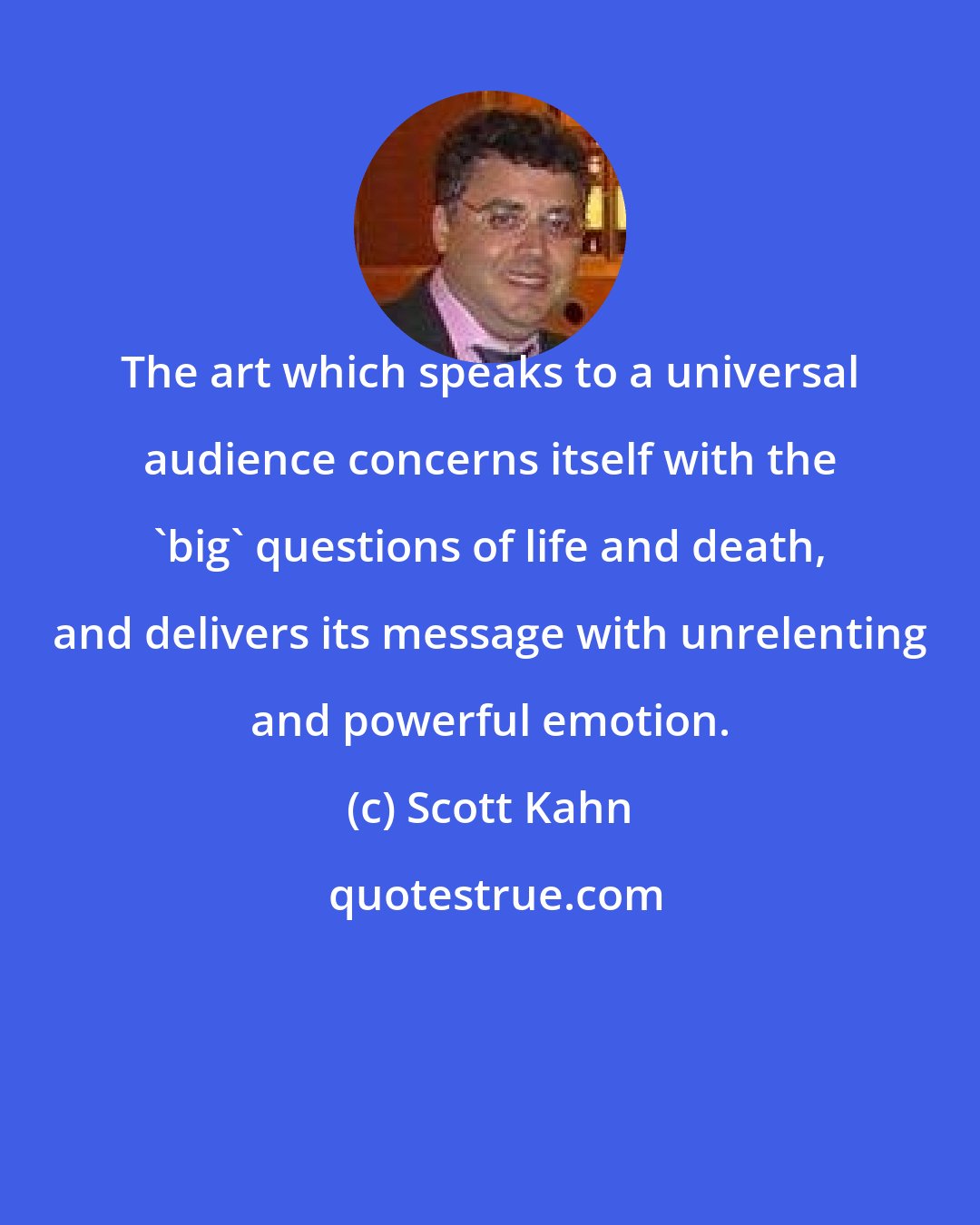 Scott Kahn: The art which speaks to a universal audience concerns itself with the 'big' questions of life and death, and delivers its message with unrelenting and powerful emotion.