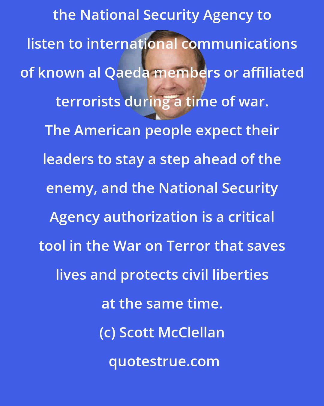 Scott McClellan: Critics have stepped up their attacks on the President for authorizing the National Security Agency to listen to international communications of known al Qaeda members or affiliated terrorists during a time of war. The American people expect their leaders to stay a step ahead of the enemy, and the National Security Agency authorization is a critical tool in the War on Terror that saves lives and protects civil liberties at the same time.