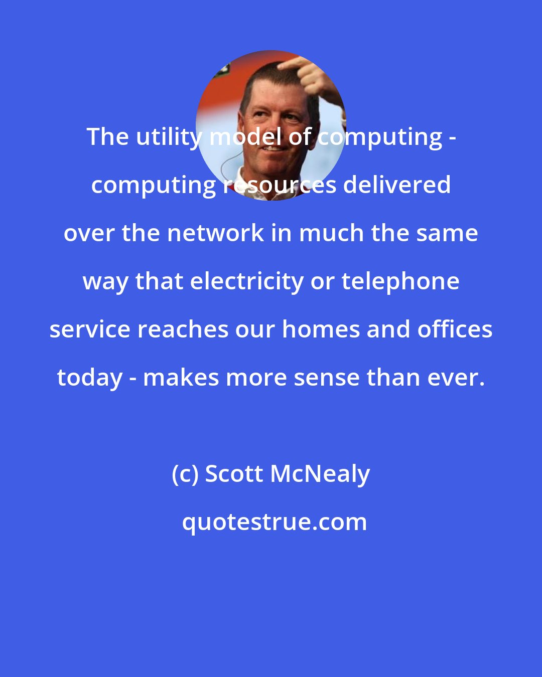Scott McNealy: The utility model of computing - computing resources delivered over the network in much the same way that electricity or telephone service reaches our homes and offices today - makes more sense than ever.