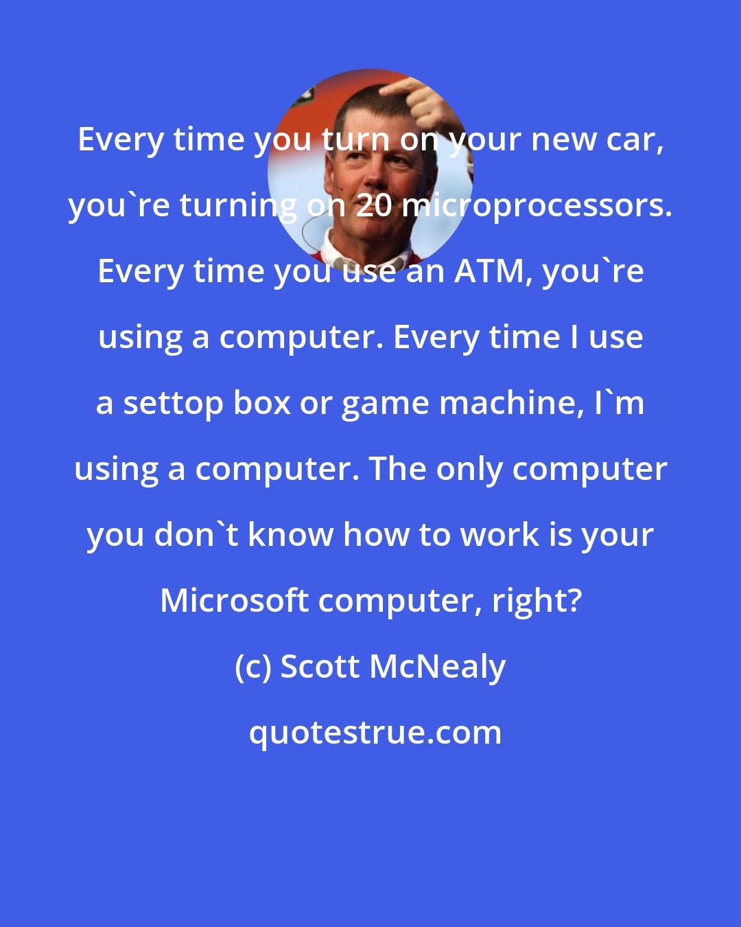 Scott McNealy: Every time you turn on your new car, you're turning on 20 microprocessors. Every time you use an ATM, you're using a computer. Every time I use a settop box or game machine, I'm using a computer. The only computer you don't know how to work is your Microsoft computer, right?