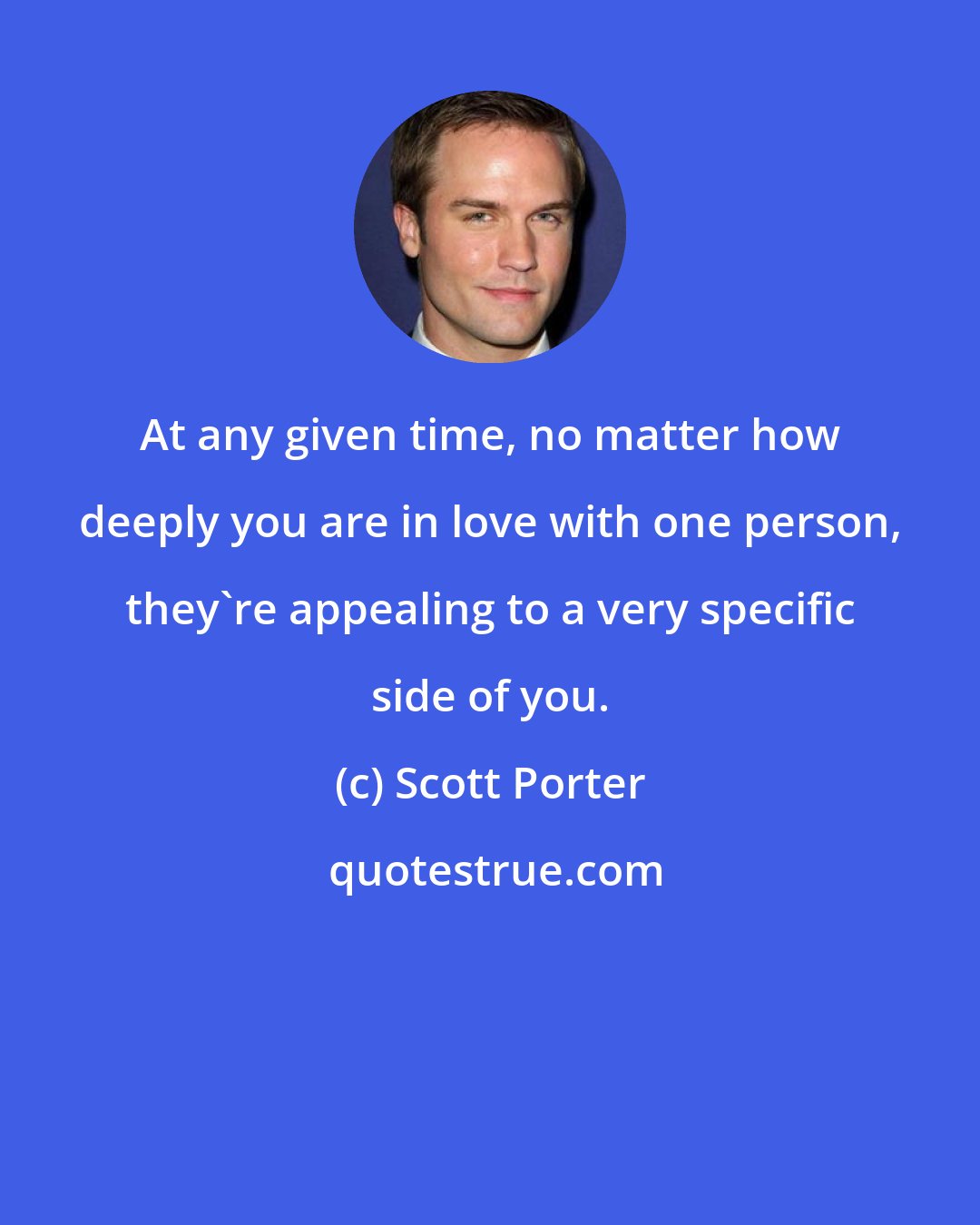 Scott Porter: At any given time, no matter how deeply you are in love with one person, they're appealing to a very specific side of you.